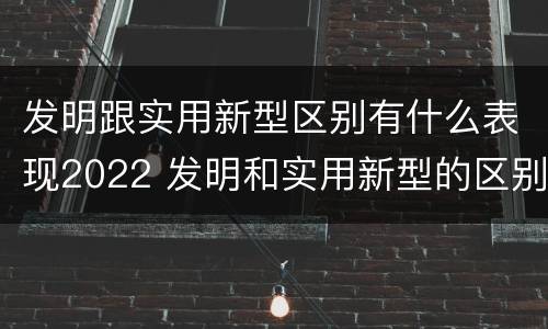 发明跟实用新型区别有什么表现2022 发明和实用新型的区别举例