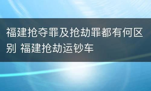 福建抢夺罪及抢劫罪都有何区别 福建抢劫运钞车