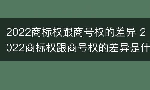 2022商标权跟商号权的差异 2022商标权跟商号权的差异是什么