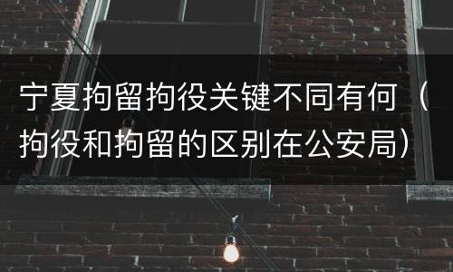宁夏拘留拘役关键不同有何（拘役和拘留的区别在公安局）