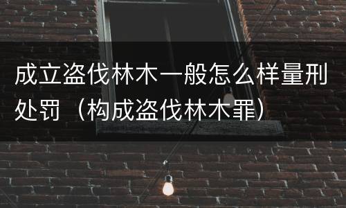 成立盗伐林木一般怎么样量刑处罚（构成盗伐林木罪）