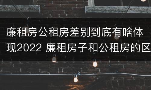 廉租房公租房差别到底有啥体现2022 廉租房子和公租房的区别