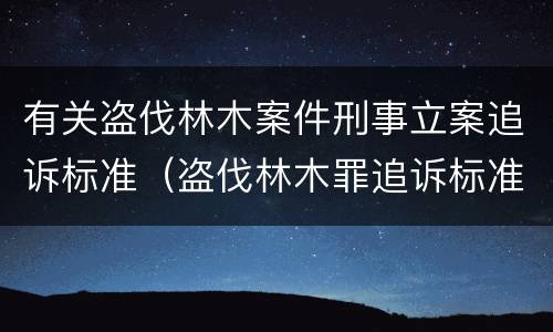 有关盗伐林木案件刑事立案追诉标准（盗伐林木罪追诉标准）