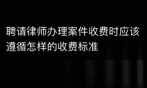 聘请律师办理案件收费时应该遵循怎样的收费标准