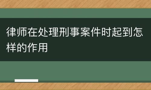 律师在处理刑事案件时起到怎样的作用