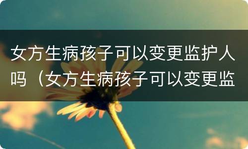 女方生病孩子可以变更监护人吗（女方生病孩子可以变更监护人吗）