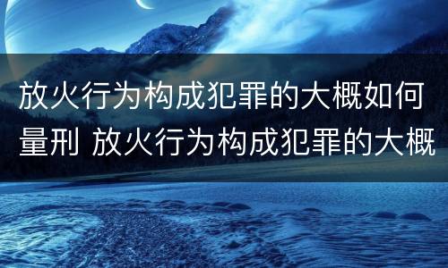 放火行为构成犯罪的大概如何量刑 放火行为构成犯罪的大概如何量刑