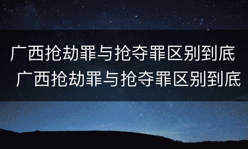 广西抢劫罪与抢夺罪区别到底 广西抢劫罪与抢夺罪区别到底是什么