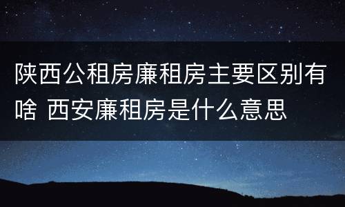 陕西公租房廉租房主要区别有啥 西安廉租房是什么意思