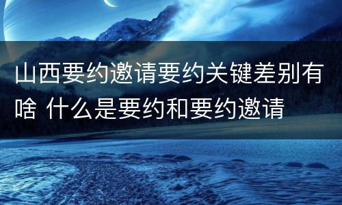 山西要约邀请要约关键差别有啥 什么是要约和要约邀请