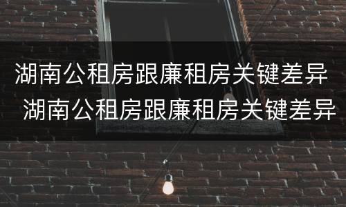 湖南公租房跟廉租房关键差异 湖南公租房跟廉租房关键差异大吗