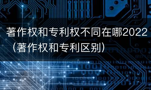 著作权和专利权不同在哪2022（著作权和专利区别）