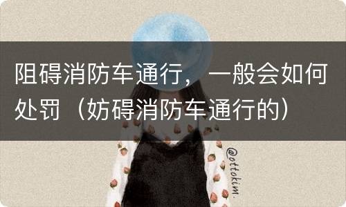 阻碍消防车通行，一般会如何处罚（妨碍消防车通行的）