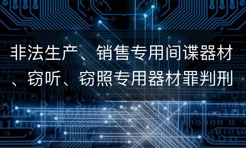 非法生产、销售专用间谍器材、窃听、窃照专用器材罪判刑标准是怎么样的