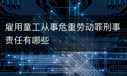 雇用童工从事危重劳动罪刑事责任有哪些