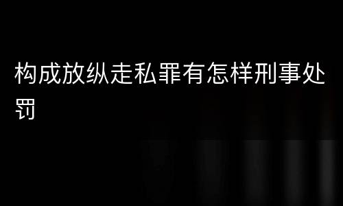 构成放纵走私罪有怎样刑事处罚