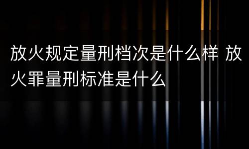 放火规定量刑档次是什么样 放火罪量刑标准是什么
