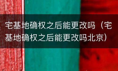 宅基地确权之后能更改吗（宅基地确权之后能更改吗北京）
