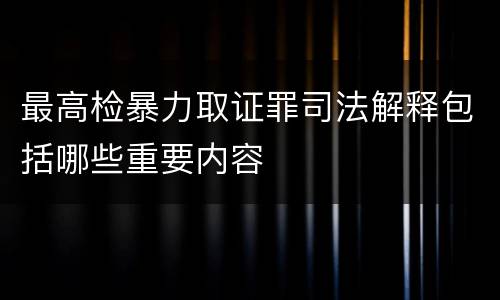 最高检暴力取证罪司法解释包括哪些重要内容