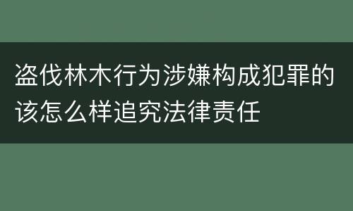 盗伐林木行为涉嫌构成犯罪的该怎么样追究法律责任