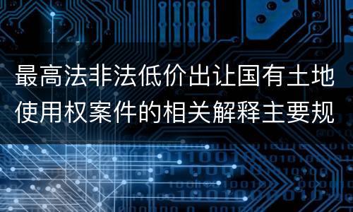 最高法非法低价出让国有土地使用权案件的相关解释主要规定是什么