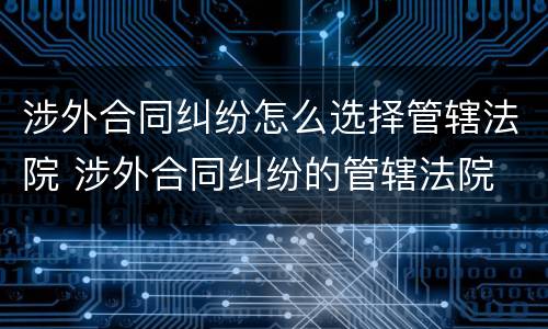 涉外合同纠纷怎么选择管辖法院 涉外合同纠纷的管辖法院