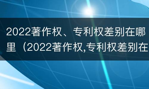 2022著作权、专利权差别在哪里（2022著作权,专利权差别在哪里）