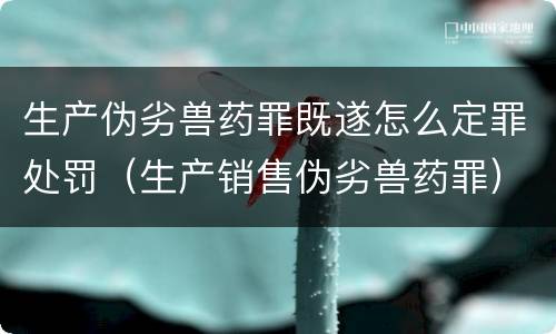 生产伪劣兽药罪既遂怎么定罪处罚（生产销售伪劣兽药罪）