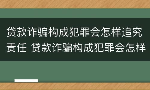 贷款诈骗构成犯罪会怎样追究责任 贷款诈骗构成犯罪会怎样追究责任呢