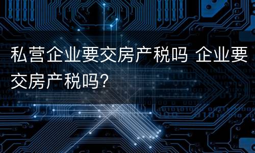私营企业要交房产税吗 企业要交房产税吗?