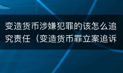 变造货币涉嫌犯罪的该怎么追究责任（变造货币罪立案追诉标准）