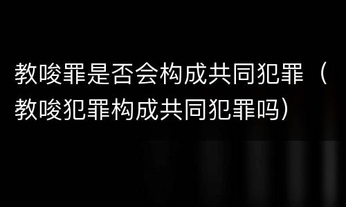 教唆罪是否会构成共同犯罪（教唆犯罪构成共同犯罪吗）
