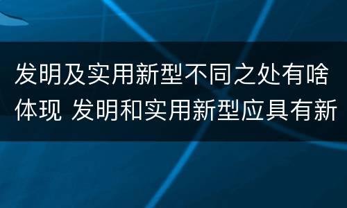 发明及实用新型不同之处有啥体现 发明和实用新型应具有新颖性的含义