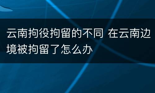 云南拘役拘留的不同 在云南边境被拘留了怎么办