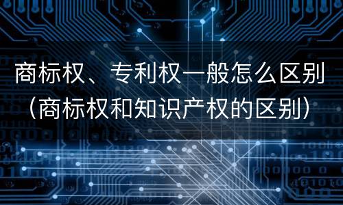商标权、专利权一般怎么区别（商标权和知识产权的区别）