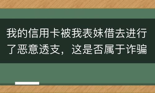 我的信用卡被我表妹借去进行了恶意透支，这是否属于诈骗