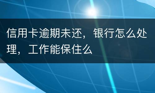 信用卡逾期未还，银行怎么处理，工作能保住么