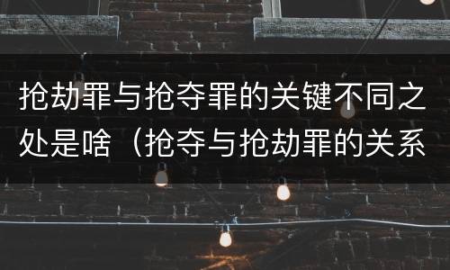 抢劫罪与抢夺罪的关键不同之处是啥（抢夺与抢劫罪的关系）