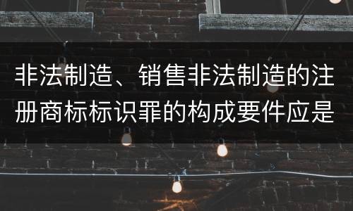 非法制造、销售非法制造的注册商标标识罪的构成要件应是什么