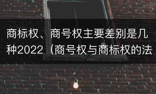商标权、商号权主要差别是几种2022（商号权与商标权的法律冲突与解决）