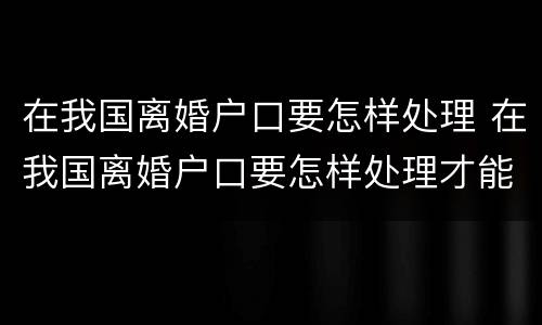 在我国离婚户口要怎样处理 在我国离婚户口要怎样处理才能离婚
