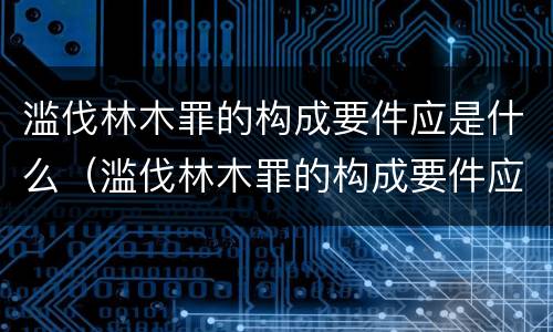 滥伐林木罪的构成要件应是什么（滥伐林木罪的构成要件应是什么内容）