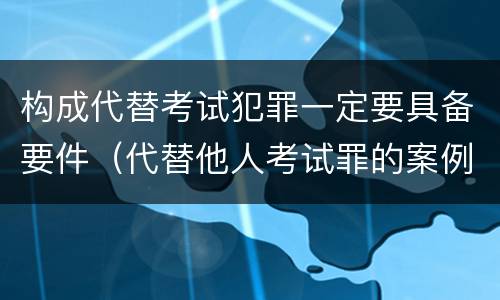 构成代替考试犯罪一定要具备要件（代替他人考试罪的案例分析）