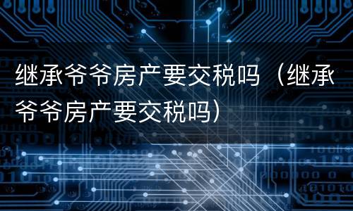 继承爷爷房产要交税吗（继承爷爷房产要交税吗）