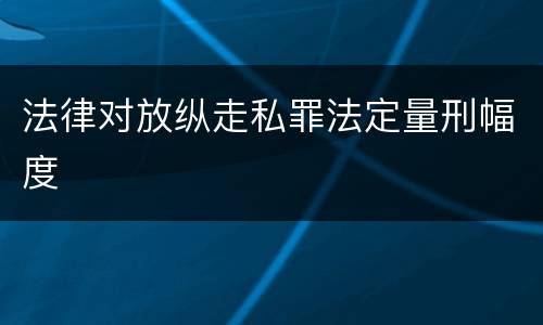 法律对放纵走私罪法定量刑幅度