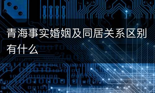 青海事实婚姻及同居关系区别有什么