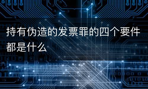 持有伪造的发票罪的四个要件都是什么