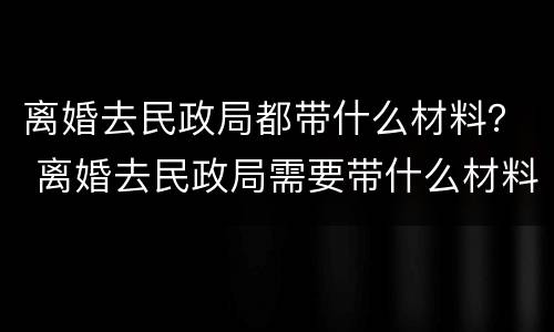 离婚去民政局都带什么材料？ 离婚去民政局需要带什么材料