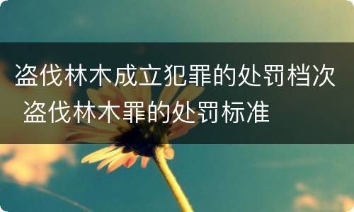 盗伐林木成立犯罪的处罚档次 盗伐林木罪的处罚标准