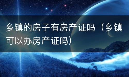 乡镇的房子有房产证吗（乡镇可以办房产证吗）